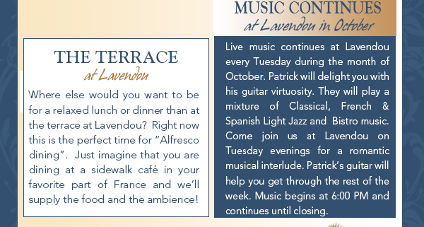 The Terrace
							Where else would you want to be for a relaxed lunch or dinner than at the terrace at Lavendou?  Right now this is the perfect time for Alfresco dining.
							Just imagine that you are dining at a sidewalk caf in your favorite part of France and well supply the food and the ambience!
							
							Music Continues
							Live music continues at Lavendou every Tuesday during the month of October. Patrick will delight you with his guitar virtuosity. They will play a mixture of Classical, French & Spanish Light Jazz and Bistro music.
							Come join us at Lavendou on Tuesday evenings for a romantic musical interlude. Patricks guitar will help you get through the rest of the week. Music begins at 6:00 PM and continues until closing.