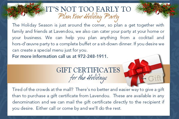 It's not too early to plan your holiday party
							The Holiday Season is just around the corner, so plan a get together with family and friends at Lavendou, we also can cater your party at your home or your business. We can help you plan anything from a cocktail
							and hors-duvre party to a complete buffet or a sit-down dinner. If you desire we can create a special menu just for you. For more information call us at 972-248-1911.
							
							Gift Certificates
							Tired of the crowds at the mall?  Theres no better and easier way to give a gift than to purchase a gift certificate from Lavendou.  These are available in any denomination and we can mail the gift certificate directly to
							the recipient if you desire.  Either call or come by and well do the rest.