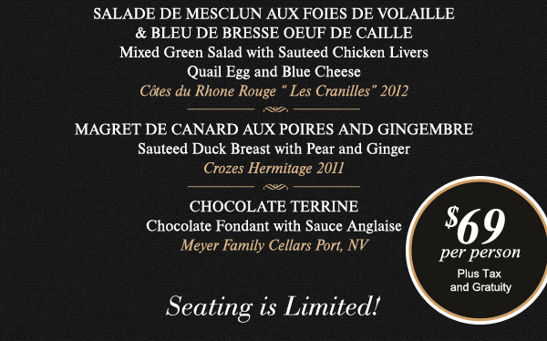 SAlade de Mesclun aux Foies de Volaille
							Magret de Canard aux Poires and Gingembre
							Chocolate Terrine
							
							See image for full menu.
							
							Seating is limited! $69 per person plus tax and gratuity