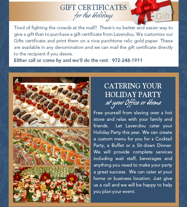 Gift Certificates
							Tired of the crowds at the mall?  Theres no better and easier way to give a gift than to purchase a gift certificate from Lavendou.  These are available in any denomination and we can mail the gift certificate directly to
							the recipient if you desire.  Either call or come by and well do the rest.
							
							Catering your Holiday Party
							The Holiday Season is just around the corner, so plan a get together with family and friends at Lavendou, we also can cater your party at your home or your business. We can help you plan anything
							from a cocktail and hors-duvre party to a complete buffet or a sit-down dinner. If you desire we can create a special menu just for you. For more information call us at 972-248-1911.