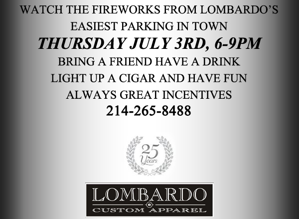  Watch the fireworks from Lombardo's - Easiest parking in town - Thursday, July 3rd, 6-9pm
							Bring a friend have a drink light up a cigar and have fun - Always great incentives
					
							214-265-8488