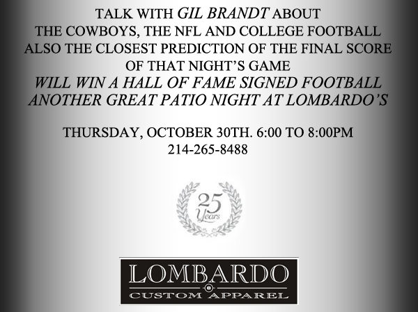 Talk with Gil Brandt about the Cowboys, the NFL and college football
							Also the closest prediction of the final score of that night's game will win a hall of fame signed football. Another great patio night at Lombardo's
							Thursday, October 30th 6-8pm