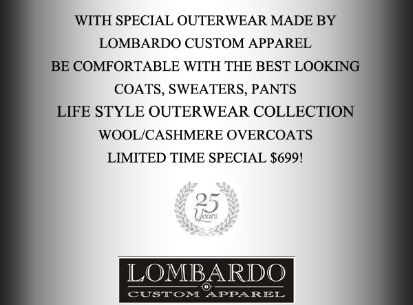 With special outerwear made by Lombardo
							Be comfortable with the best looking coats, sweaters, pants
							Lifestyle outerwear collection
							wool/cashmere overcoats limited time special $699!