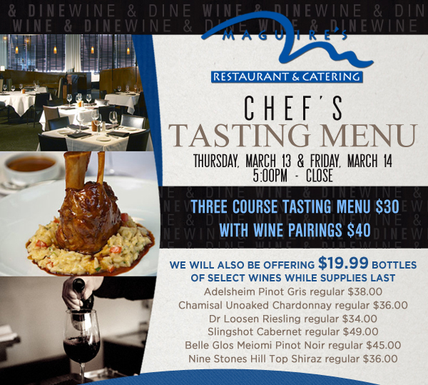 Maguire's Restaurant & Catering

Chef's Tasting Menu - Thurs, March 13 & Fri, March 14
5pm to close

Three Course Tasting Menu - $30
With Wine Pairings - $40

We will also be offering $19.99 bottles of select wines while supplies last
Adelsheim Pinot Gris regular $38
Chamisal Unoaked Chardonnay regular $36
Dr Loosen Riesling regular $34
Slingshot Cabernet regular $49
Belle Glos Meiomi Pinot Noir regular $45
Nine Stones Hill Top Shiraz regular $36