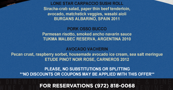 Lone Star Carpaccio Sushi Roll

Pork Osso Bucco

Avocado Vacherin

Please, no substitutions or splitting.
No discounts or coupons may be applied with this offer

For Reservations (972) 818-0068