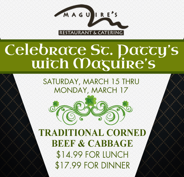 Maguire's Restaurant & Catering

Celebrate St. Patty's with Maguire's
Saturday, March 15 - Monday, March 17

Tradtional Corned Beef & Cabbage
$14.99 for Lunch
$17.99 for Dinner
