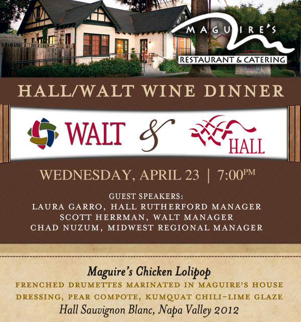 Maguire's Restaurant & Catering

Hall/Walt Wine Dinner - Wednesday, April 23 | 7pm

Guest Speakers: Laura Garro, Hall Rutherford Manager
Scott Herrman, Walt Manager
Chad Nuzum, Midwest Regional Manager