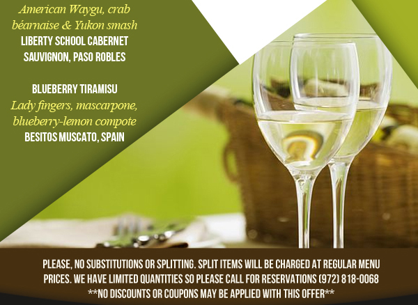 Heirloom Vesuvio Salad

Waygu Flank Steak Oscar

Blueberry Tiramisu

Please, no substitutions or splitting. Split items will be charged at regular menu prices. We have limited quantities so please call for reservations (972) 818-0068
No Discounts or Coupons may be applied with this offer