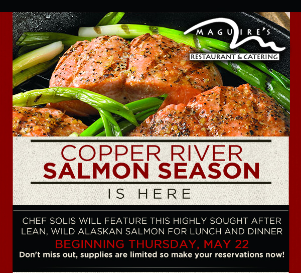 Maguire's Restaurant & Catering

Copper River Salmon Season is here

Chef Solis will feature this highly sought after lean, wild Alaskan Salmon for lunch and dinner beginning Thursday, May 22
Don't miss out, supplies are limited so make your reservations now!