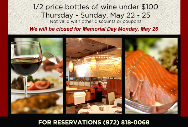 1/2 Price bottles of wine under $100
Thursday - Sunday May 22-25
Not valid with other discounts or coupons

We will be closed for Memorial Day Monday, May 26