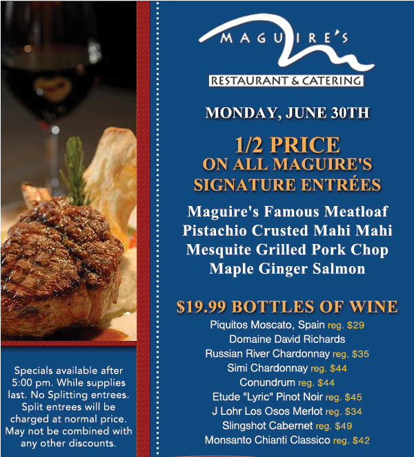 Monday, June 30th - 1/2 Price on all Maguire's Signature Entrees
							Maguire's Famous Meatloaf
							Pistachio Crusted Mahi Mahi
							Mesquite Grilled Pork Chop
							Maple Ginger Salmon
							
							$19.99 Bottles of Wine
							
							Specials available after 5pm. While supplies last. No splitting entrees. Split entrees will be charged at normal price. May not be combined with any other discounts.