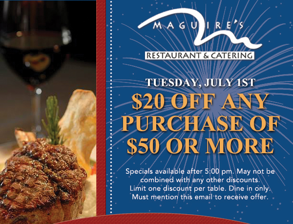 Tuesday, July 1st - $20 Off any purchase of $50 or more
							
							Specials available after 5pm. May not be combined with any other discounts. Limit one discount per table. Dine in only. Must mention this email to receive offer.