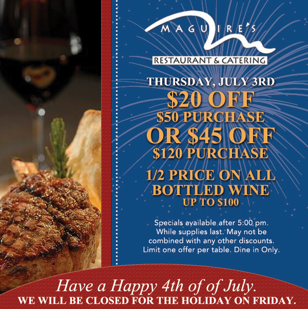 Thursday, July 3rd - $20 Off $50 Purchase or $45 Off $120 Purchase - 1/2 Price on all Bottled Wine up to $100
							
							Specials available after 5pm. While supplies last.
							May not be combined with any other discounts. Dine in only. 