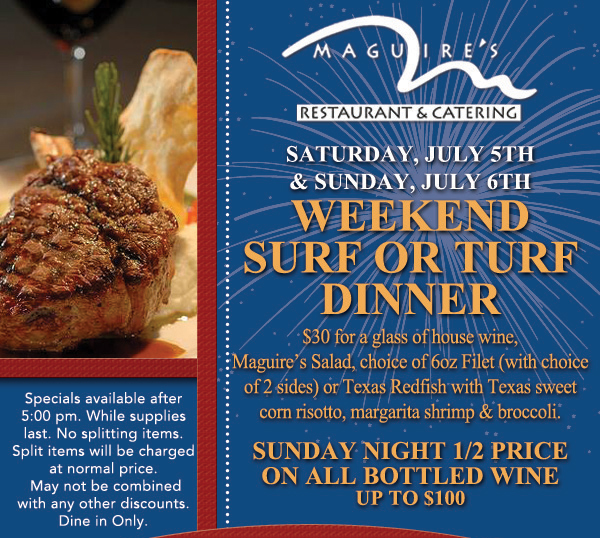 Saturday, July 5th & Sunday, July 6th - Weekend Surf or Turf Dinner - Sunday Night 1/2 Price on all bottled wine up to $100
							
							Specials available after 5pm. While supplies last.
							No splitting items. Split items will be charged at normal price.
							May not be combined with any other discounts. Dine in only. 