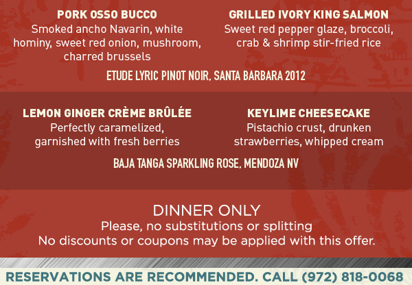 Fried Green Tomatoes
							Lobster & Shrimp Martini
							Pork Osso Bucco
							Grilled Ivory King Salmon
							Lemon Ginger Creme Brulee
							Keylime Cheesecake
							
							Dinner only
							Please, no substitutions or splitting. No discounts or coupons may be applied with this offer.
							
							Reservations are recommended.