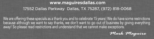 www.maguiresdallas.com
							We are offering these specials as a thank you and to celebrate 15 years! We do have some restrictions because although we want to say thanks, we don't want to go out of business by giving everything
							away! So please read restrictions and understand that we cannot make exceptions. - Mark Maguire