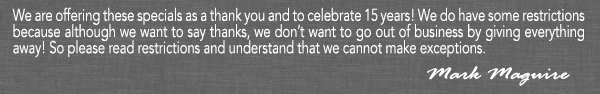 We are offering these specials as a thank you and to celebrate 15 years!
							We do have some restrictions because although we want to say thanks, we don't want to go out of business by giving everything away! So please read restrictions and understand that we cannot make exceptions.
							- Mark Maguire