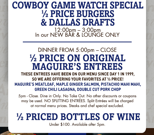 Cowboys Game Watch Special
							1/2 price burgers & Dallas drafts
							
							1/2 price on original Maguire's entrees
							1/2 price bottles of wine
							
							See image for full disclaimer