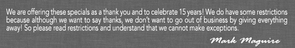 We are offering these specials as a thank you and to celebrate 15 years!
							We do have some restrictions because although we want to say thanks, we don't want to go out of business by giving everything away! So please read restrictions and understand that we cannot make exceptions.
							- Mark Maguire