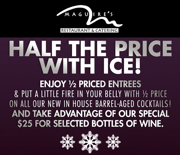 Half the Price with ice!
							 Enjoy 1/2 priced entrees & put a little fire in your belly with 1/2 price on all our new in house barrel-aged cocktails!
							 And take advantage of our special $25 for selected bottles of wine