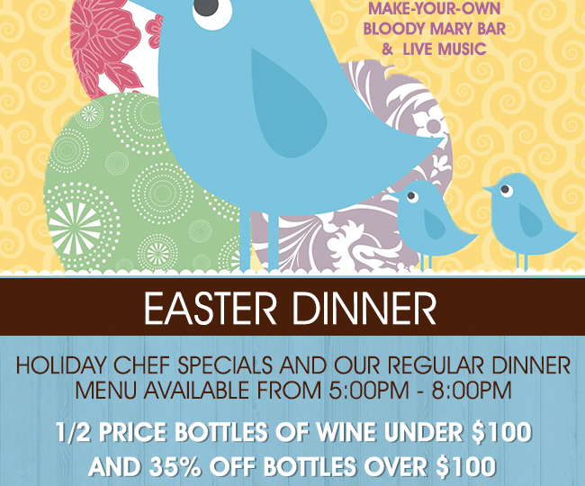 Easter Dinner
							 Holiday Chef Specials and our regular dinner menu available from 5pm - 8pm
							 1/2 price bottles of wine under $100 and 35% off bottles over $100
							 See image for disclaimer