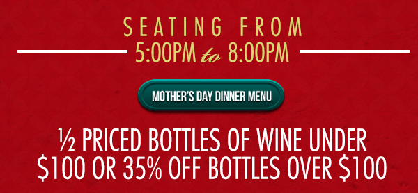 Seating from 5pm - 8pm
							 Mother's Day Dinner Menu
							 1/2 priced bottles of wine under $100 or 35% off bottles over $100
							 See image for full details