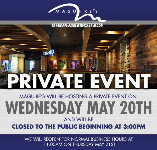 Maguire's will be hosting a private event on Weds, May 20th
							 and will be closed to the public beginning at 3pm
							 See image for full details