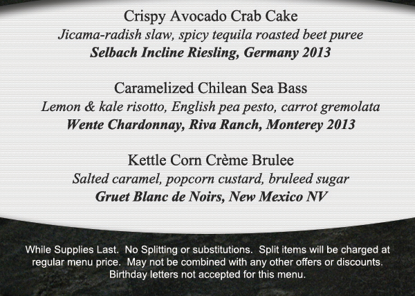 Crispy Avocado Crab Cake
							 Caramelized Chilean Sea Bass
							 Kettle Corn Creme Brulee
							 See image for full details