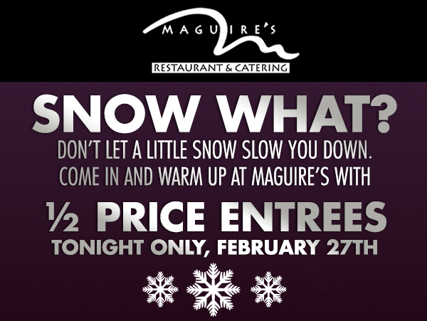 Snow what?
							 Don't let a little snow slow you down. Come in and warm up at Maguire's with 1/2 price entrees
							 Tonight only, February 27th