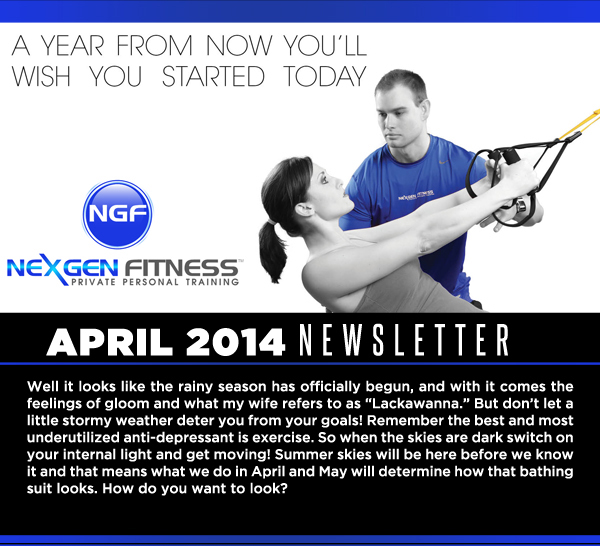 NexGen Fitness - April 2014 Newsletter

Well it looks like the rainy season has officially begun, and with it comes the feelings of gloom and what my wife refers to as Lackawanna. But dont let a little stormy weather deter you from your goals! Remember the best and most underutilized anti-depressant is exercise. So when the skies are dark switch on your internal light and get moving! Summer skies will be here before we know it and that means what we do in April and May will determine how that bathing suit looks. How do you want to look?