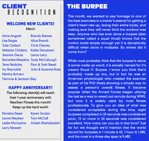 Welcome New Clients

Alma Angotti
Brandy Biswas
Lisa Bogie
Alice Brandt
Julie Carlson
Chris Chaney
Melanie Childers
Kellie Daryanani
Jeannie Garza
Lance Larry
Samantha Meadors
Jody McCullough
Jane Nadolny
Pam & Josh ReedIvy Reynolds
John & Suzanne Ross
Martha Schram
Tammie & Jackson Slay
Happy Anniversary! The following client(s) will reach their 1-year anniversary with NexGen Fitness this month! Keep up the hard work!

Nimisha Desai
Karen Jordan
Lanna Mayben
Tom McCall
Leslie Moriyama
Anisah Shahidzadeh
Larry Stewart