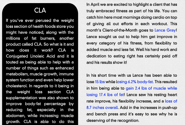 Supplement of the Month - CLA

If youve ever perused the weight loss section of health foods store you might have noticed, along with the millions of fat burners, another product called CLA. So what is it and how does it work? CLA is Conjugated Linoleic Acid and it is touted as being able to help with a number of things such as enhanced metabolism, muscle growth, immune system function and even help lower cholesterol. In regards to it being in the weight loss section CLA supplementation was also shown to improve body-fat percentage by reducing fat, especially in the abdomen, while increasing muscle growth. CLA is able to do this because it increases insulin sensitivity allowing fatty acids and glucose to pass through muscle cell membranes and away from the fat tissue. This means that your muscle is increasing all the while your fat is shrinking, which is definitely the goal! Now it should be mentioned that studies have been both positive and negative in regards to CLAs ability to do this, however it is agreed that CLA is safe and in fact is present in many meat and dairy products, but are more abundant in grass-fed sources. You can also get CLA in supplement form, either pill or liquid, with doses ranging from 800 to 1500mg per serving depending on the manufacturer. Most agree that 3.4 grams or 3400 milligrams is adequate to see the best results and more will not necessarily benefit you.