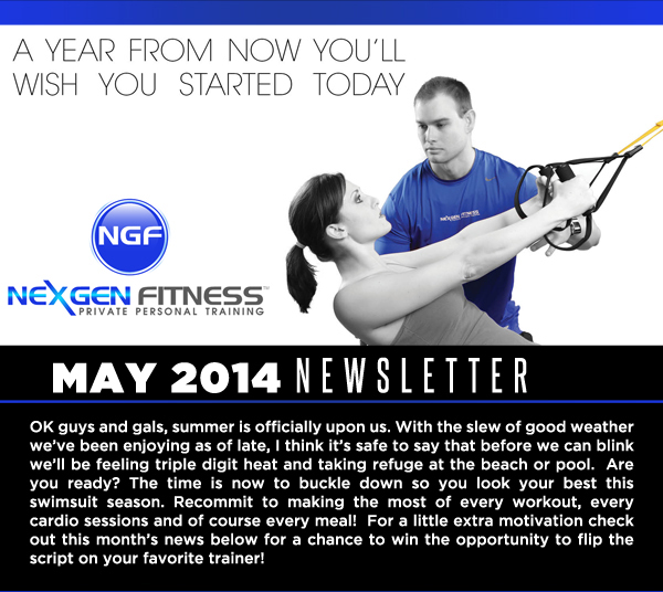 NexGen Fitness - May 2014 Newsletter

OK guys and gals, summer is officially upon us. With the slew of good weather weve been enjoying as of late, I think its safe to say that before we can blink well be feeling triple digit heat and taking refuge at the beach or pool.  Are you ready? The time is now to buckle down so you look your best this swimsuit season. Recommit to making the most of every workout, every cardio sessions and of course every meal!  For a little extra motivation check out this months news below for a chance to win the opportunity to flip the script on your favorite trainer! 