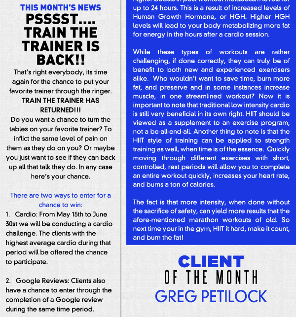 This months news 

PSSSST. TRAIN THE TRAINER IS BACK!! 

Thats right everybody, its time again for the chance to put your favorite trainer through the ringer.  TRAIN THE TRAINER HAS RETURNED!!! Do you want a chance to turn the tables on your favorite trainer? To inflict the same level of pain on them as they do on you? Or maybe you just want to see if they can back up all that talk they do. In any case heres your chance.There are two ways to enter for a chance to win:1.   Cardio: From May 15th to June 30st we will be conducting a cardio challenge. The clients with the highest average cardio during that period will be offered the chance to participate.2.   Google Reviews: Clients also have a chance to enter through the completion of a Google review during the same time period.GOOD LUCK!!