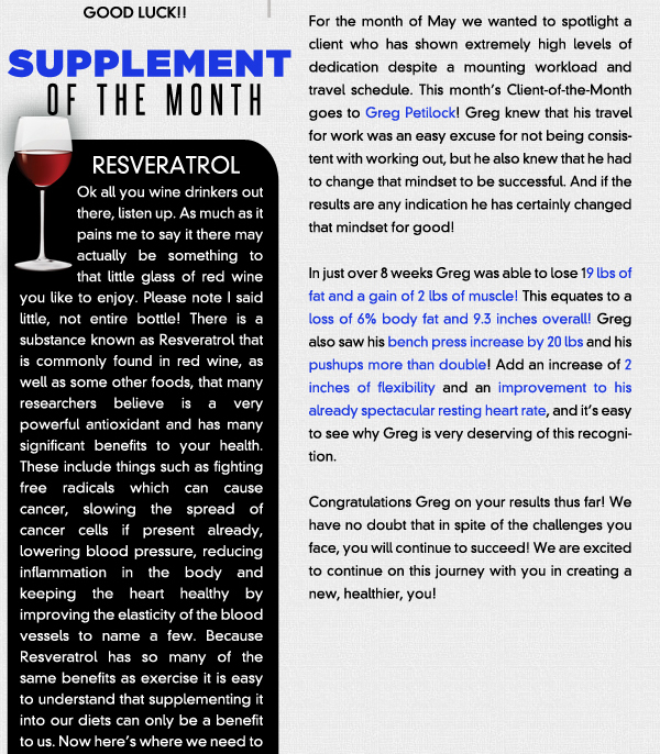 Supplement of the Month - Reservatrol

Ok all you wine drinkers out there, listen up. As much as it pains me to say it there may actually be something to that little glass of red wine you like to enjoy. Please note I said little, not entire bottle! There is a substance known as Resveratrol that is commonly found in red wine, as well as some other foods, that many researchers believe is a very powerful antioxidant and has many significant benefits to your health. These include things such as fighting free radicals which can cause cancer, slowing the spread of cancer cells if present already, lowering blood pressure, reducing inflammation in the body and keeping the heart healthy by improving the elasticity of the blood vessels to name a few. Because Resveratrol has so many of the same benefits as exercise it is easy to understand that supplementing it into our diets can only be a benefit to us. Now heres where we need to take a step back and say, that in no uncertain terms, are we condoning making red wine a staple in your diet, as alcohol is the emptiest form of calories there is next to soda. You can actually get this from foods such as red grapes, peanut butter and blueberries rather than drinking. You can also get it in supplement form ranging anywhere from 250 mg to 900 mg or more. To put that in perspective 1 glass of red wine has up to 2 mg. It would take a lot of red wine and empty calories to get even 250 mgs! So for now we will steer you towards the healthier foods and or supplementation. 
