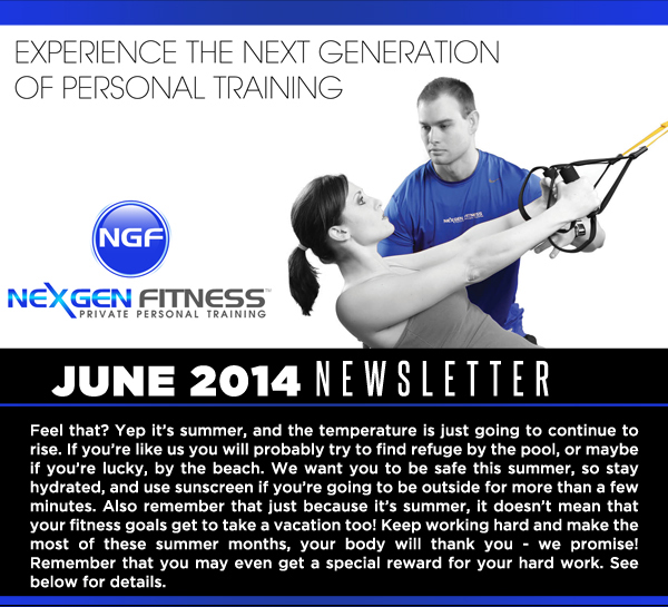 NexGen Fitness - June 2014 Newsletter

Feel that? Yep its summer, and the temperature is just going to continue to rise. If youre like us you will probably try to find refuge by the pool, or maybe if youre lucky, by the beach. We want you to be safe this summer, so stay hydrated, and use sunscreen if youre going to be outside for more than a few minutes. Also remember that just because its summer, it doesnt mean that your fitness goals get to take a vacation too! Keep working hard and make the most of these summer months, your body will thank you - we promise! Remember that you may even get a special reward for your hard work. See below for details.