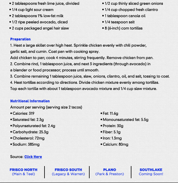 Recipe of the Month
							This month we would like introduce a new section to our newsletter to help you on your path to a fitter you. Each month we will feature a healthy recipe to try, in hopes that we can show you that you can
							have the foods you like without sacrificing your daily intake. Try out this recipe from myrecipes.com for some awesome chicken tacos for starters:
							See image for recipe