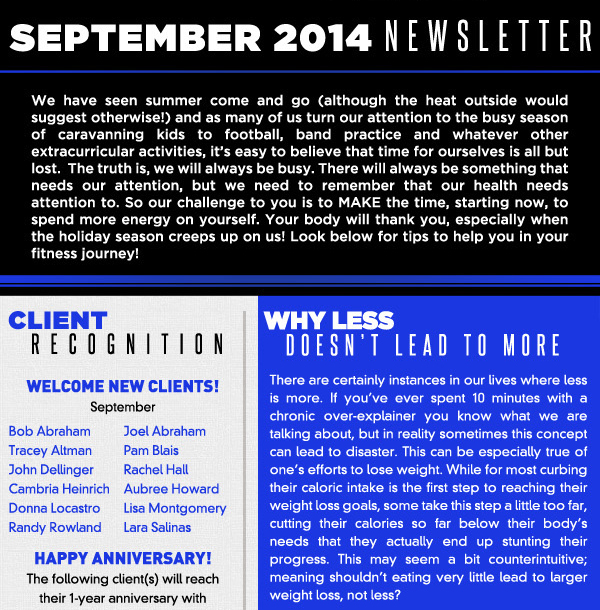 September 2014 Newsletter
					
							We have seen summer come and go (although the heat outside would suggest otherwise!) and as many of us turn our attention to the busy season of caravanning kids to football, band practice
							and whatever other extracurricular activities, its easy to believe that time for ourselves is all but lost.  The truth is, we will always be busy. There will always be something that needs our attention,
							but we need to remember that our health needs attention to. So our challenge to you is to MAKE the time, starting now, to spend more energy on yourself. Your body will thank you, especially when
							the holiday season creeps up on us! Look below for tips to help you in your fitness journey!
