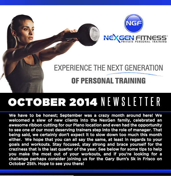 Experience the next generation of personal training
							October 2014 Newsletter
							
							We have to be honest; September was a crazy month around here! We welcomed a slew of new clients into the NexGen family, celebrated an awesome ribbon cutting for our Plano location and even had
							the opportunity to see one of our most deserving trainers step into the role of manager. That being said, we certainly dont expect it to slow down too much this month either.  We hope that you can all say the
							same, at least in regards to your goals and workouts. Stay focused, stay strong and brace yourself for the craziness that is the last quarter of the year. See below for some tips to help you make the most out of
							your workouts, and if youre looking for a challenge perhaps consider joining us for the Gary Burns 5k in Frisco on October 25th. Hope to see you there!