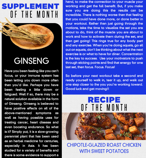 Supplement of the Month
							Have you been feeling like you cant focus, or your immune system has been letting you down more often than youd like. Perhaps you have been feeling a little down or fatigued. Well if so, there may be a natural
							solution available in the form of Ginseng. Ginseng is believed to have positive effects on all of the above-mentioned symptoms as well as having possible uses for treating cancer, heart disease and even boosting
							endurance. So what is it? Simply put, it is a slow-growing perennial plant that has been used as an herbal medicine for centuries, especially in Asia. It has been studied for a variety of benefits and there is some
							evidence to support a number of these claims, while others are less conclusive. While there is no daily recommended intake for Ginseng, typically 200 mg of dried extract is sufficient to see benefits. Because ginseng
							can act as a stimulant it is not recommended to take large quantities above 200 mg. Check out your local health foods store for more information.
