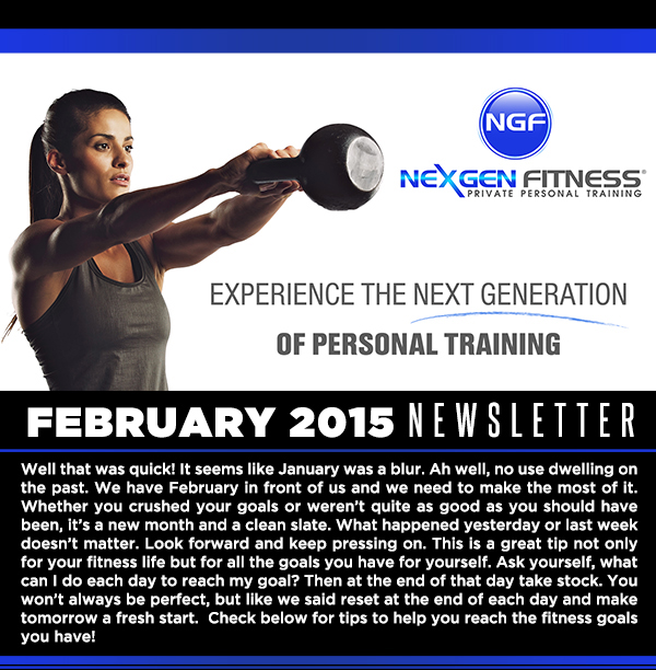 February Newsletter
							Well that was quick! It seems like January was a blur. Ah well, no use dwelling on the past. We have February in front of us and we need to make the most of it.
							Whether you crushed your goals or werent quite as good as you should have been, its a new month and a clean slate. What happened yesterday or last week doesnt matter.
							Look forward and keep pressing on. This is a great tip not only for your fitness life but for all the goals you have for yourself. Ask yourself, what can I do each day to reach my goal?
							Then at the end of that day take stock. You wont always be perfect, but like we said reset at the end of each day and make tomorrow a fresh start.  Check below for tips to help you reach the
							fitness goals you have!