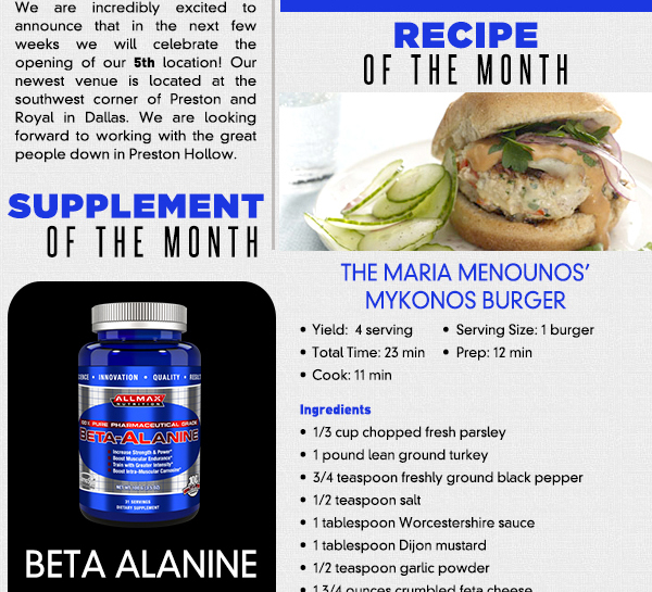 Supplement of the Month - Beta Alanine
							Looking for another way to help improve your time in the gym? Why not give beta-alanine a try? This amino acid has been studied for its apparent effects of fighting fatigue in the muscles during exercise.
							It helps the body increase Carnosine, which helps to prohibit lactic acid build up in the muscles. Less build up means less fatigue. In separate double blind studies in 2007 and 2008 researchers saw an increase
							in productivity and a decrease in fatigue in the group using beta-alanine. Additionally, when taken with creatine products studies have shown a greater chance for increased muscle mass and decreased body fat.
							3 to 6 grams of beta-alanine taken pre-workout will give you best benefit. Please note that a VERY common side effect is a pins-and-needles type reaction that includes flushing. It is not permanent and typically
							depends on how much you ingest and your tolerance. Try is out and see what it can do for you!
							
							Preston Hollow is opening! - See image for article
