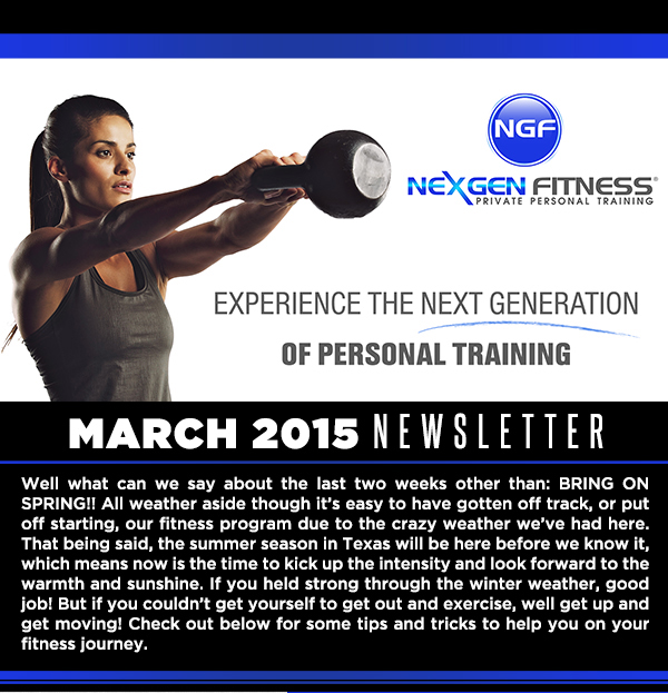 March Newsletter
							Well what can we say about the last two weeks other than bring on Spring! All weather aside though it's easy to have gotten off track, or put off starting, our fitness program
							 due to the crazy weather we've had here. That being said, the summer season in Texas will be here before we know it, which means now is the time to kick up the intensity and look forward
							 to the warmth and sunshine.