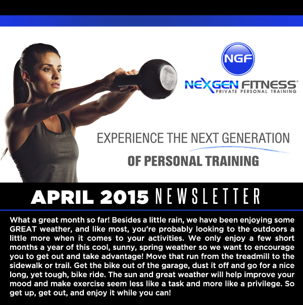 April Newsletter
							What a great month so far! Besides a little rain, we have been enjoying some GREAT weather, and like most, youre probably looking to the outdoors a little more when it comes to your activities.
							We only enjoy a few short months a year of this cool, sunny, spring weather so we want to encourage you to get out and take advantage! Move that run from the treadmill to the sidewalk or trail.
							Get the bike out of the garage, dust it off and go for a nice long, yet tough, bike ride. The sun and great weather will help improve your mood and make exercise seem less like a task and more like a privilege.
							So get up, get out, and enjoy it while you can!