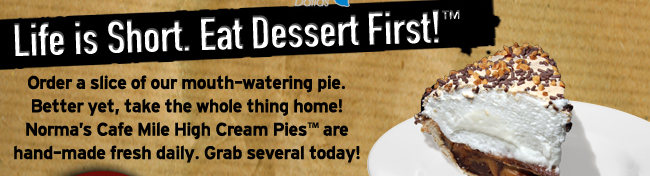 Life is Short. Eat Dessert First!

Order a slice of our mouth-watering pie. Better yet, take the whole thing home! Norma's Cafe Mile High Cream Pies are hand-made fresh daily. Grab several today!
