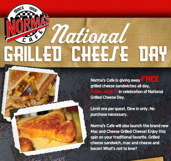 Norma's Cafe

National Grilled Cheese Day

Norma's Cafe is giving away FREE grilled cheese sandwiches all day, Friday, April 11 in celebration of National Grilled Cheese Day.

Limit one per guest. Dine in only. No purchase necessary.

Norma's Cafe will also launch the brand new Mac and Cheese Grilled Cheese! Enjoy this spin on your traditional favorite. Grilled cheese sandwich, mac and cheese and bacon! What's not to love?