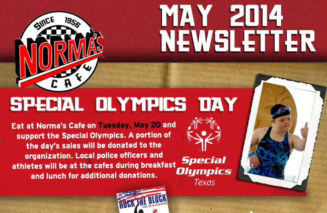 Norma's Cafe - May 2014 Newsletter

Special Olympics Day

Eat at Norma's Cafe on Tuesday, May 20 and support the Special Olympics. A portion of the day's sales will be donated to the organization. Local police officers and athletes will be at the cafes during breakfast and lunch for additional donations.