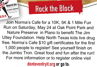 Join Norma's Cafe for a 10k, 5k & 1 Mile Fun Run on Saturday, May 24 at Oak Point Park and Nature Preserve in Plano to benefit The Jim Utley Foundation. Help North Texas kids live drug free. Norma's Cafe $10 gift certificates for the first 1000 people to register! See yourself finish on the Jumbo Tron. Great food and fun after the run! For more information or to register online visit donteventryit.org or go to