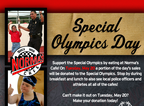 Norma's Cafe

Special Olympics Day

Support the Special Olympics by eating at Norma's Cafe! On Tuesday, May 20 a portion of the day's sales will be donated to the Special Olympics. Stop by during breakfast and lunch to also see local police officers and athletes at all of the cafes!

Can't make it out on Tuesday, May 20? Make your donation today!