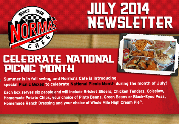 Norma's Cafe July 2014 Newsletter
							Celebrate National Picnic Month - Summer is in full swing, and Norma's Cafe is introducing special Picnic Boxes to celebrate National Picnic Month during the month of July!
							Each box serves six people and will included Brisket Sliders, Chicken Tenders, Coleslaw, Homemade Potato Chips, your choice of Pinto Beans, Green Beans or Black-Eyed Peas, Homemade Ranch Dressing and your choice of Whole Mile High Cream Pie.